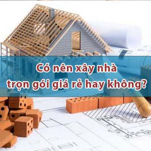 Có nên xây nhà trọn gói giá rẻ hay không?